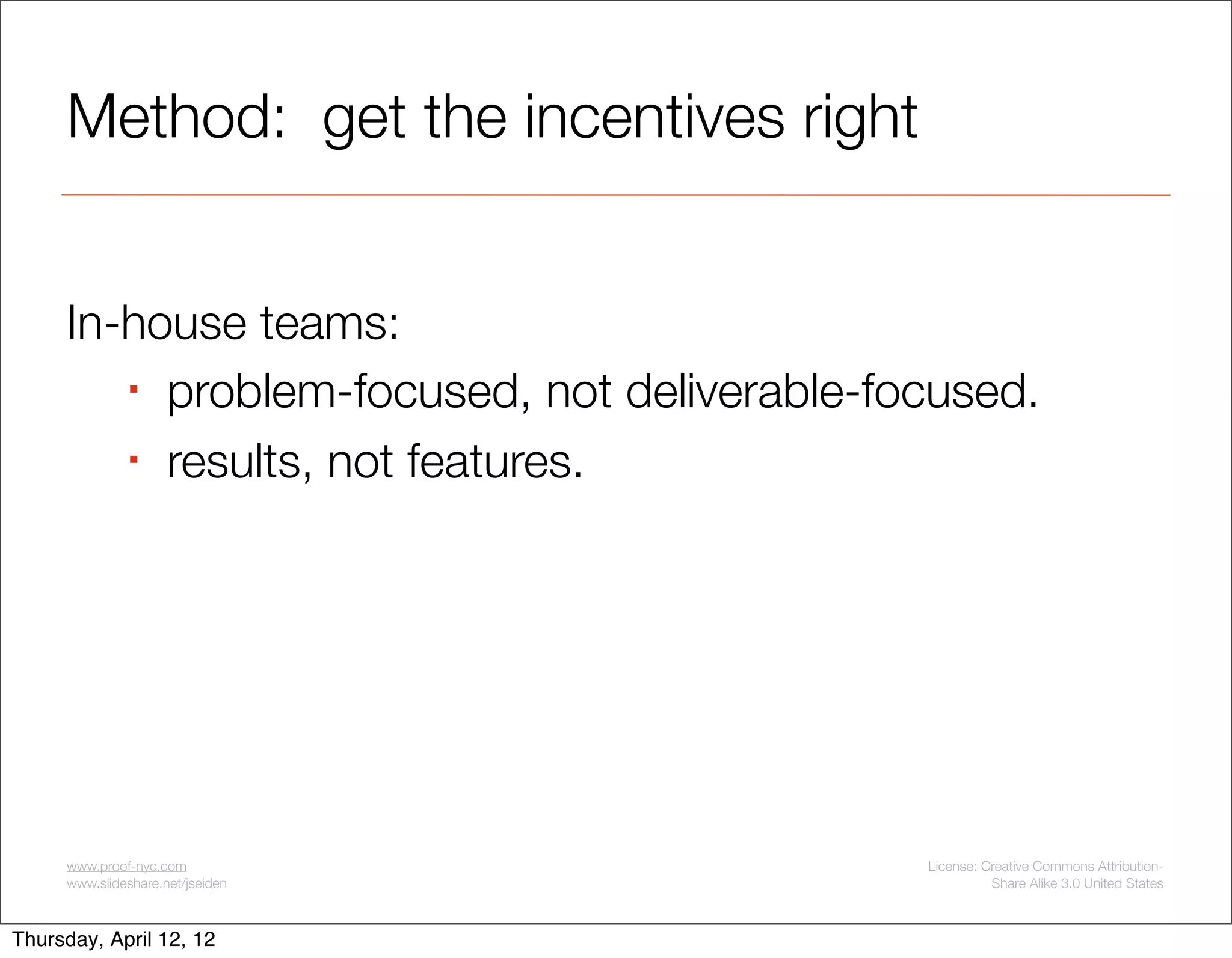 Method: get the incentives right


     In-house teams:
         problem-focused, not deliverable-focused.

         results, not features.




     www.proof-nyc.com                       License: Creative Commons Attribution-
     www.slideshare.net/jseiden                        Share Alike 3.0 United States



Thursday, April 12, 12
 