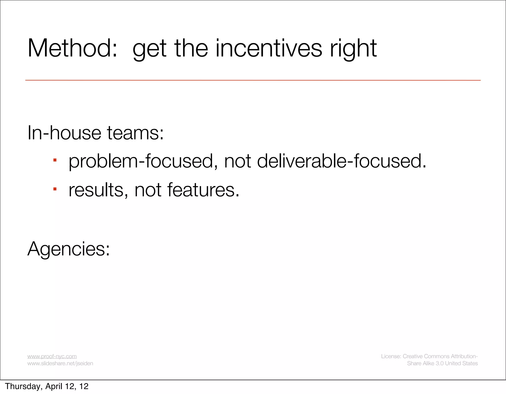 Method: get the incentives right


     In-house teams:
         problem-focused, not deliverable-focused.

         results, not features.




     Agencies:




     www.proof-nyc.com                       License: Creative Commons Attribution-
     www.slideshare.net/jseiden                        Share Alike 3.0 United States



Thursday, April 12, 12
 