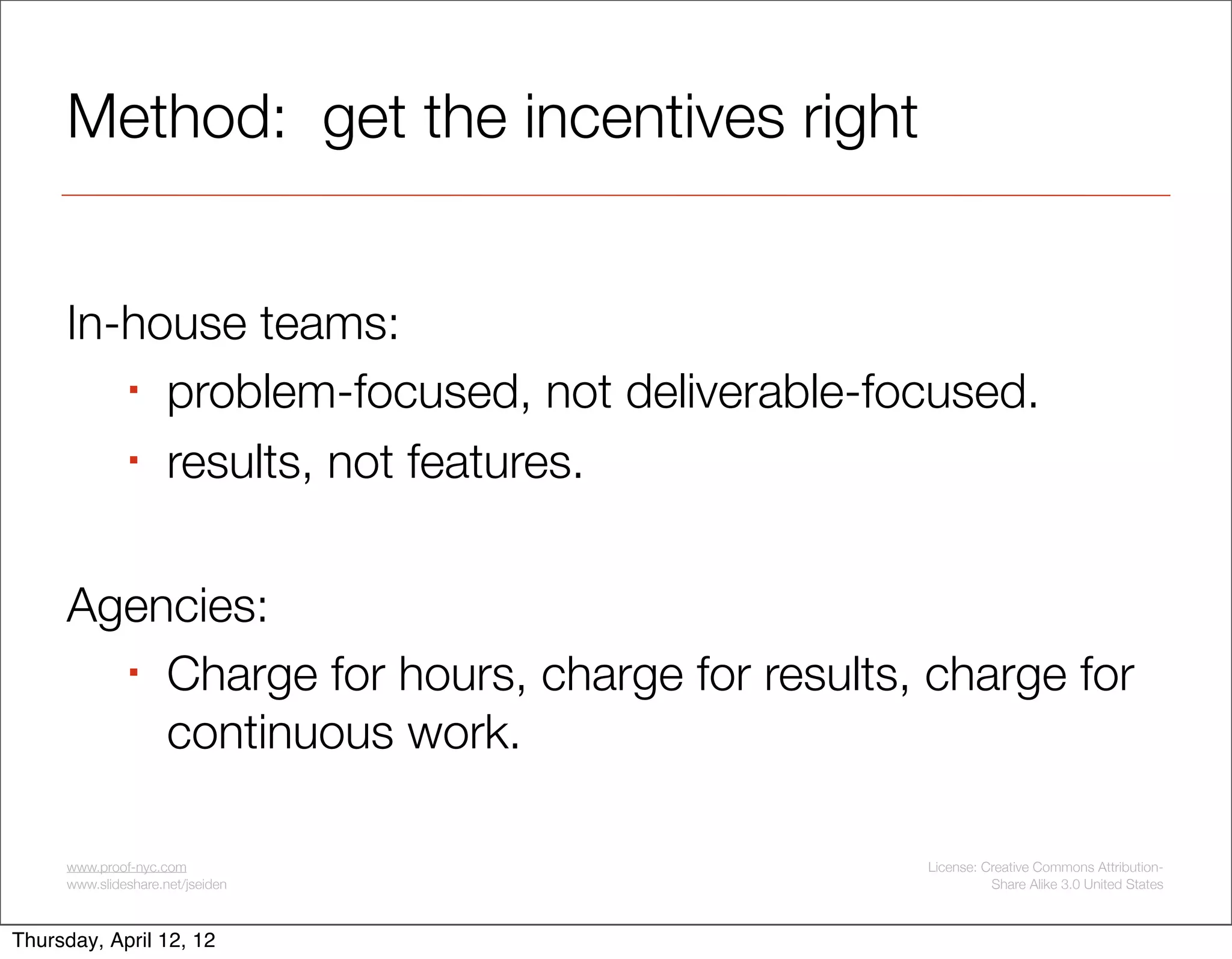 Method: get the incentives right


     In-house teams:
         problem-focused, not deliverable-focused.

         results, not features.




     Agencies:
        Charge for hours, charge for results, charge for

         continuous work.

     www.proof-nyc.com                        License: Creative Commons Attribution-
     www.slideshare.net/jseiden                         Share Alike 3.0 United States



Thursday, April 12, 12
 
