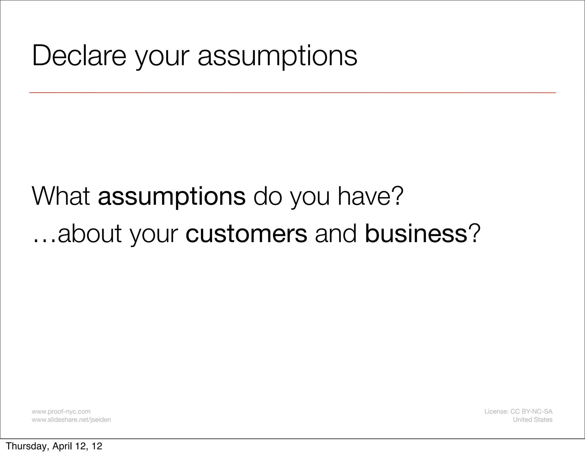 Declare your assumptions



     What assumptions do you have?
     …about your customers and business?




     www.proof-nyc.com                     License: CC BY-NC-SA
     www.slideshare.net/jseiden                      United States



Thursday, April 12, 12
 