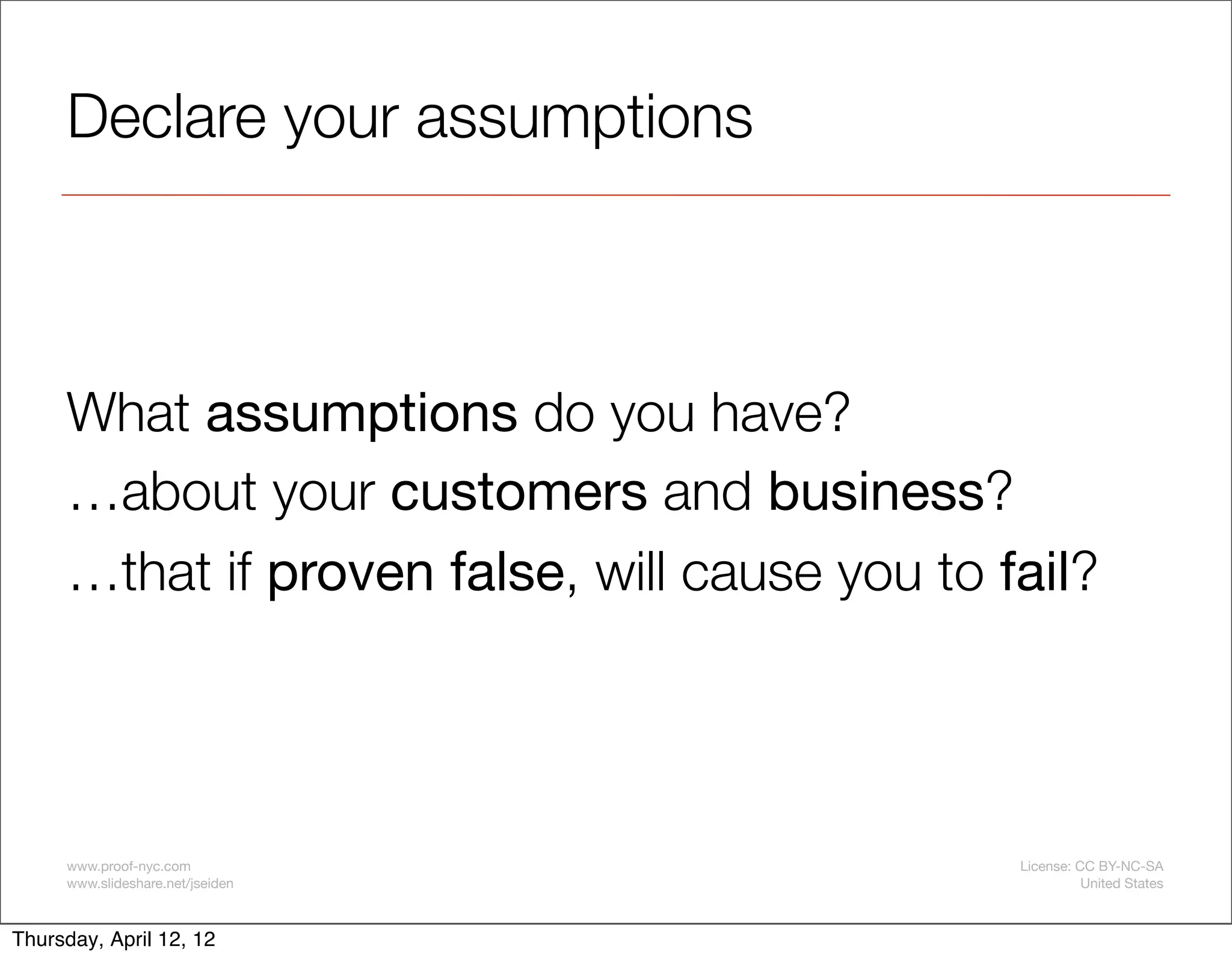 Declare your assumptions



     What assumptions do you have?
     …about your customers and business?
     …that if proven false, will cause you to fail?




     www.proof-nyc.com                         License: CC BY-NC-SA
     www.slideshare.net/jseiden                          United States



Thursday, April 12, 12
 