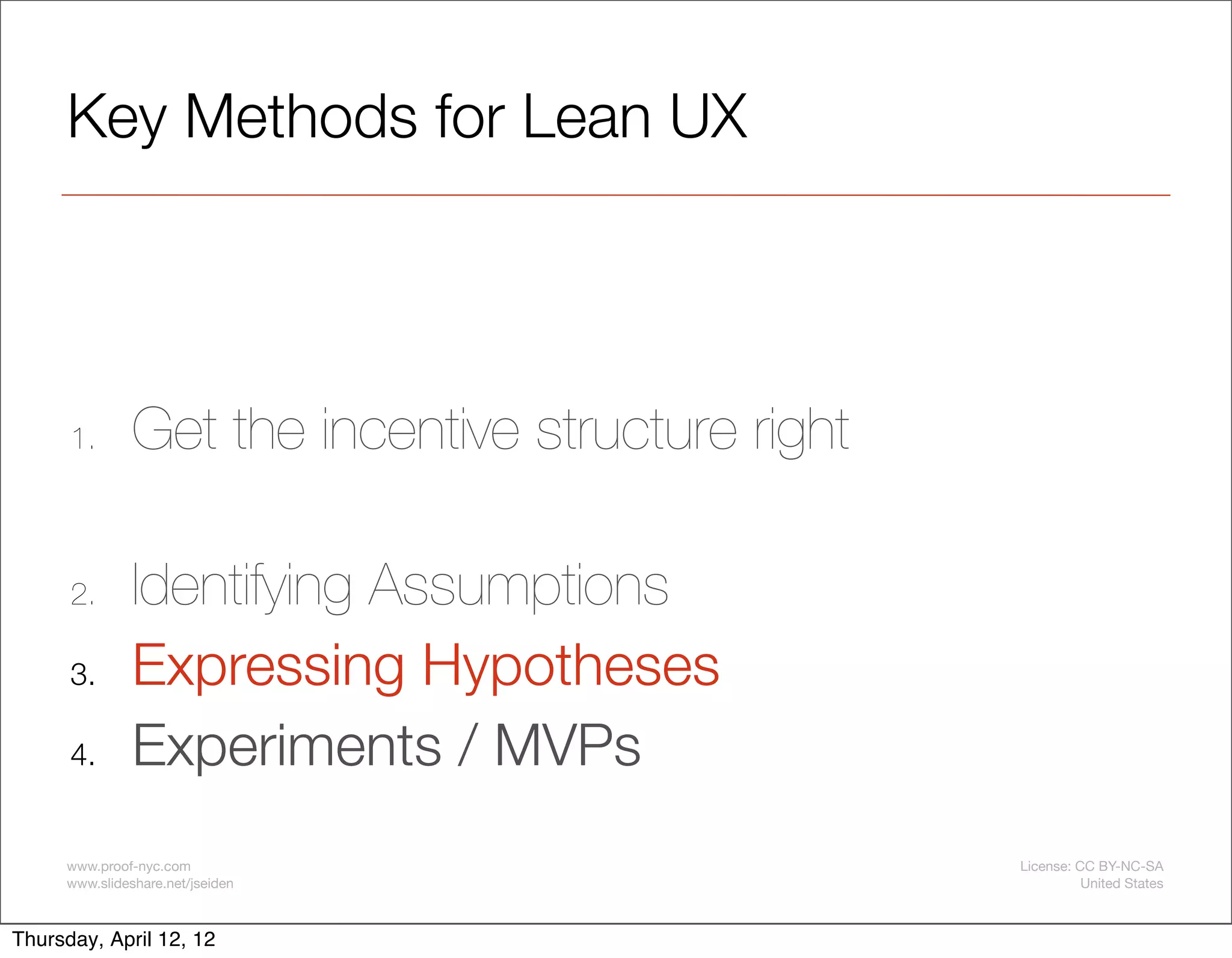 Key Methods for Lean UX




      1.       Get the incentive structure right

      2.       Identifying Assumptions
      3.       Expressing Hypotheses
      4.       Experiments / MVPs
     www.proof-nyc.com                             License: CC BY-NC-SA
     www.slideshare.net/jseiden                              United States



Thursday, April 12, 12
 