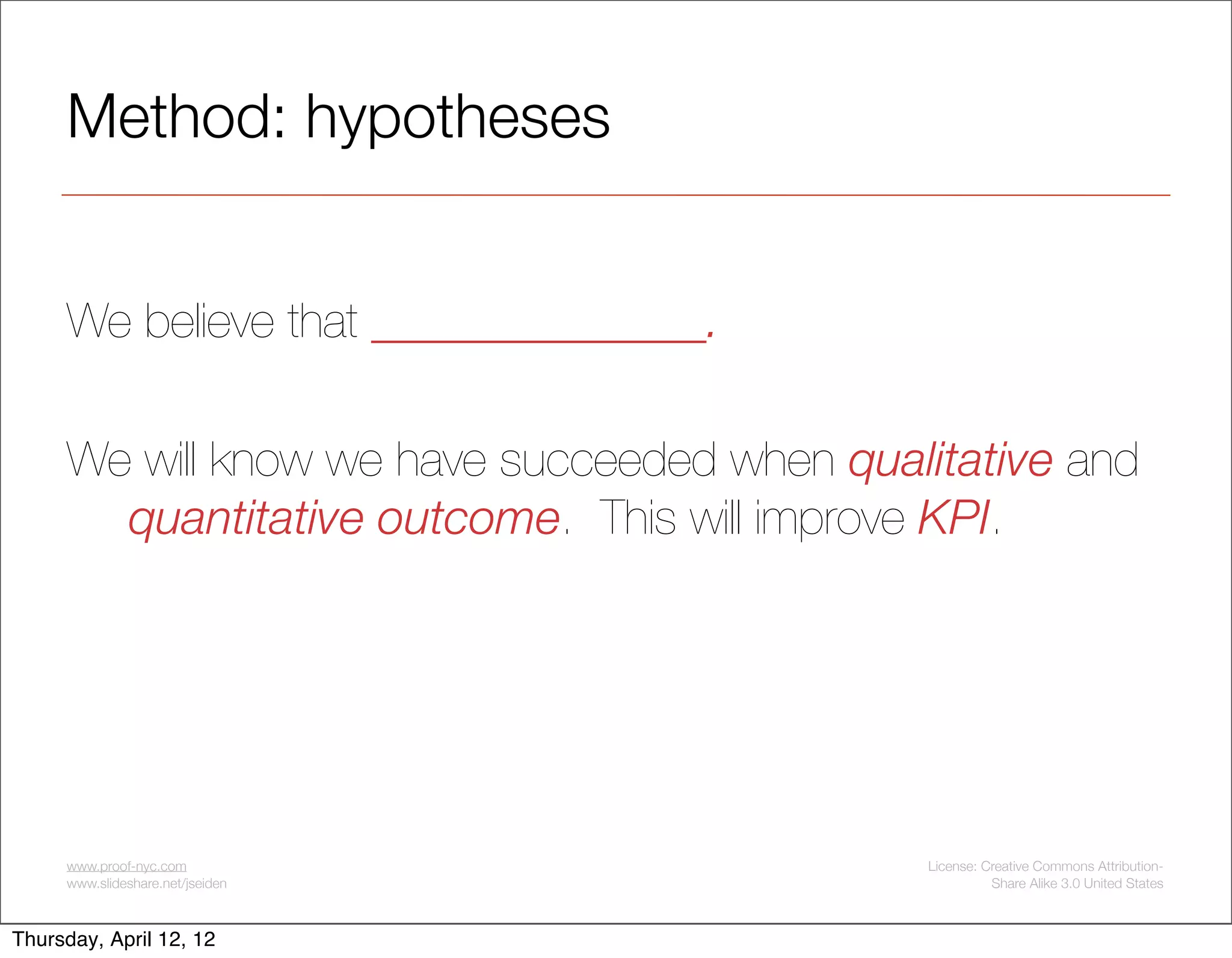 Method: hypotheses


     We believe that ______________.

     We will know we have succeeded when qualitative and
       quantitative outcome. This will improve KPI.




     www.proof-nyc.com                       License: Creative Commons Attribution-
     www.slideshare.net/jseiden                        Share Alike 3.0 United States



Thursday, April 12, 12
 