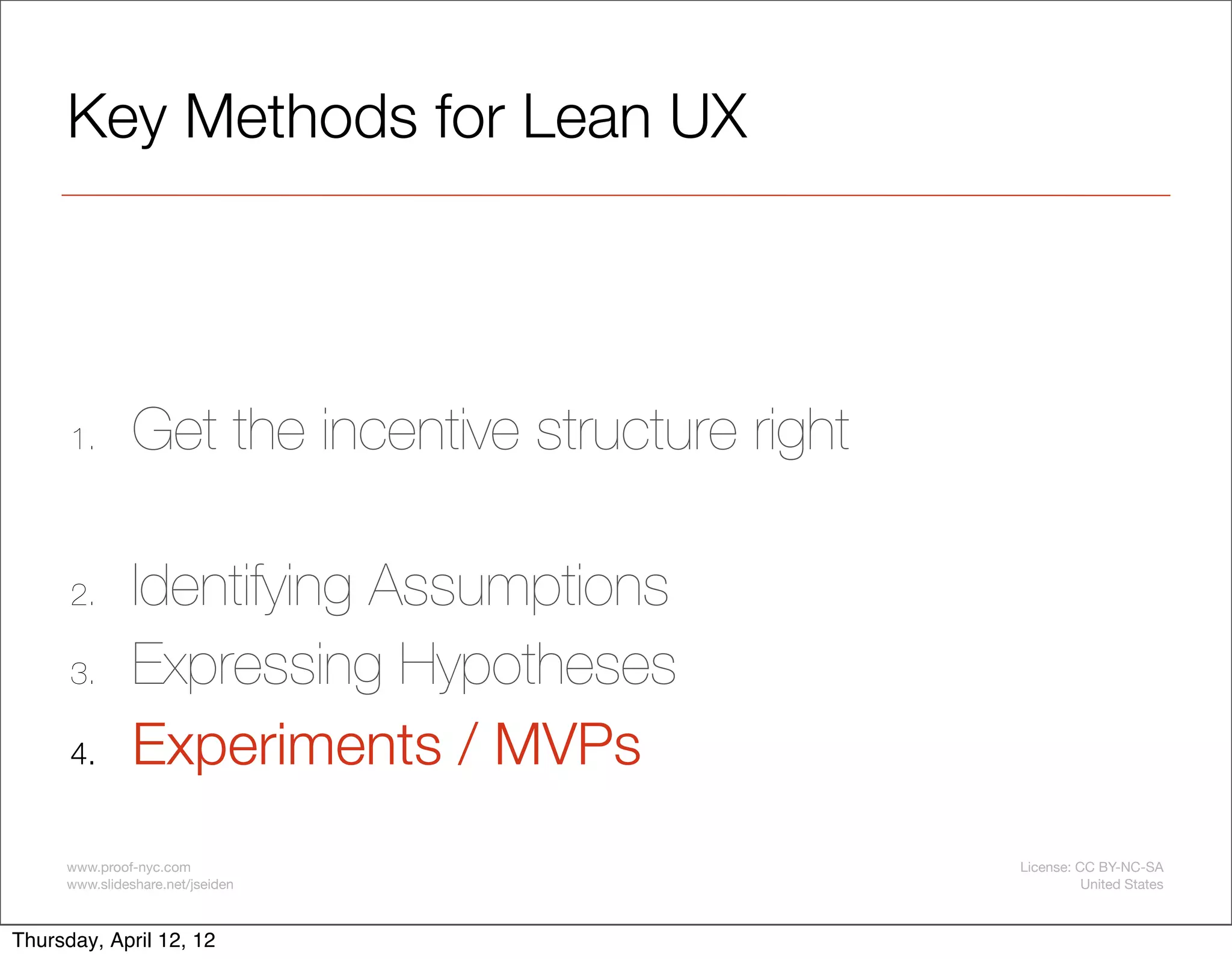 Key Methods for Lean UX




      1.       Get the incentive structure right

      2.       Identifying Assumptions
      3.       Expressing Hypotheses
      4.       Experiments / MVPs
     www.proof-nyc.com                             License: CC BY-NC-SA
     www.slideshare.net/jseiden                              United States



Thursday, April 12, 12
 