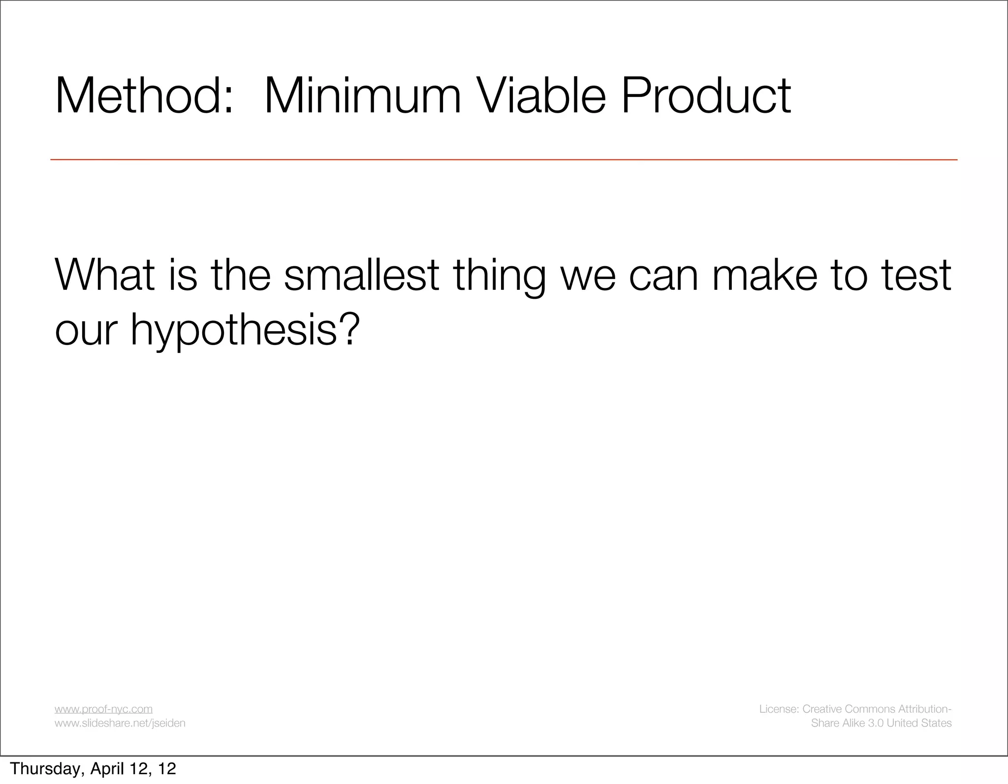 Method: Minimum Viable Product


     What is the smallest thing we can make to test
     our hypothesis?




     www.proof-nyc.com                   License: Creative Commons Attribution-
     www.slideshare.net/jseiden                    Share Alike 3.0 United States



Thursday, April 12, 12
 