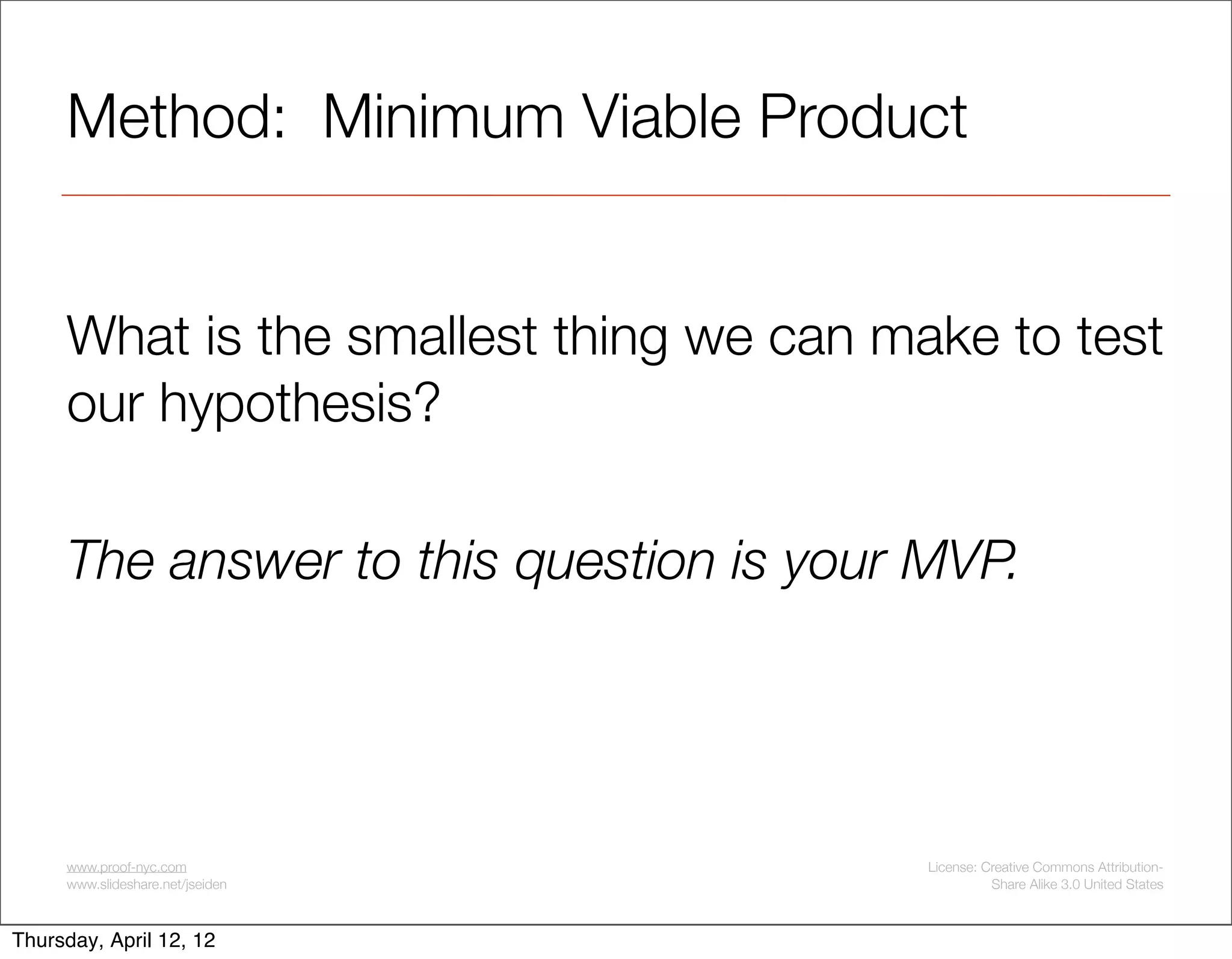 Method: Minimum Viable Product


     What is the smallest thing we can make to test
     our hypothesis?

     The answer to this question is your MVP.




     www.proof-nyc.com                   License: Creative Commons Attribution-
     www.slideshare.net/jseiden                    Share Alike 3.0 United States



Thursday, April 12, 12
 