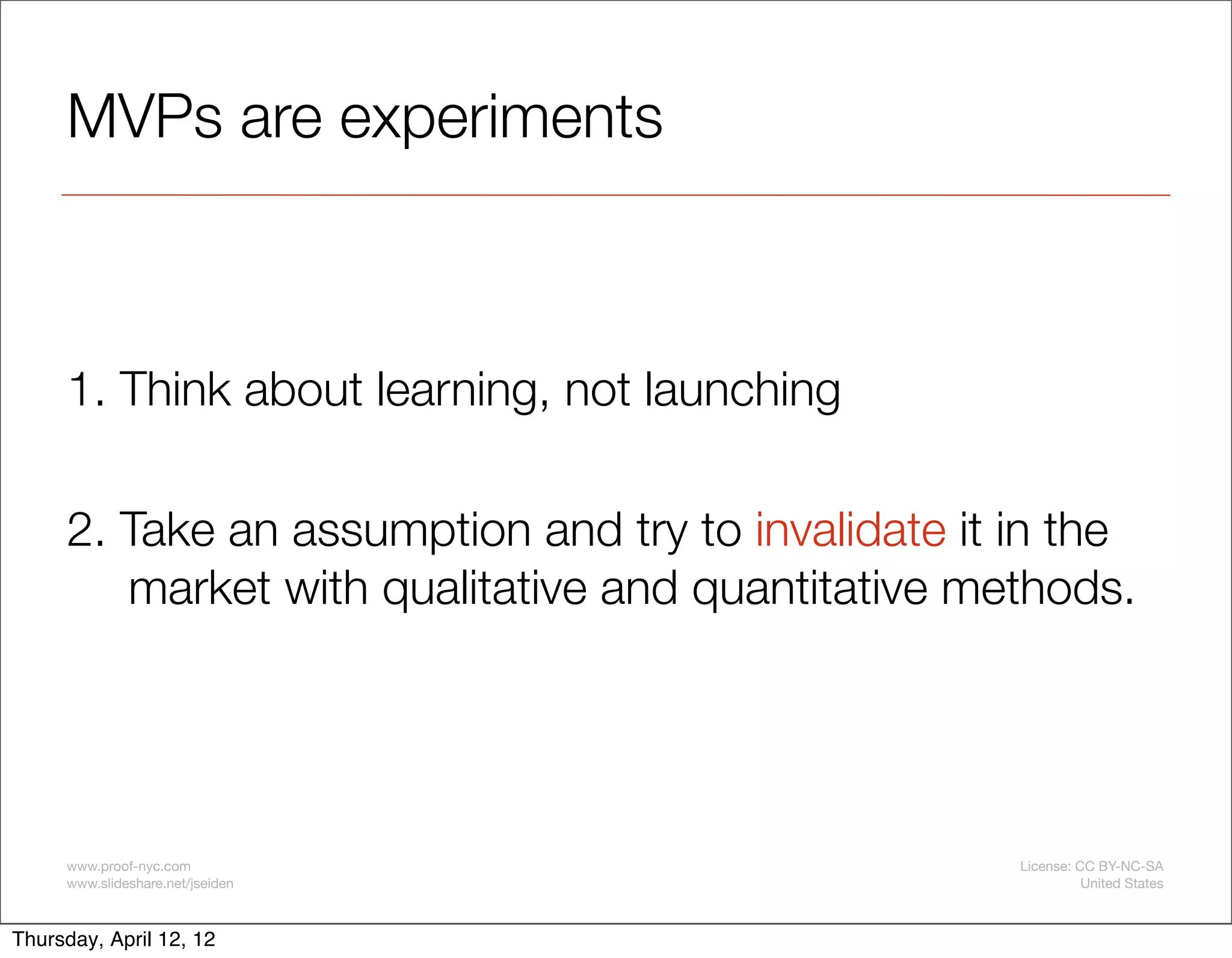 MVPs are experiments



     1. Think about learning, not launching

     2. Take an assumption and try to invalidate it in the
        market with qualitative and quantitative methods.




     www.proof-nyc.com                              License: CC BY-NC-SA
     www.slideshare.net/jseiden                               United States



Thursday, April 12, 12
 