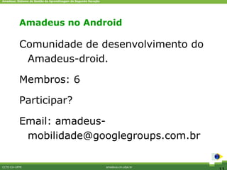 Amadeus: Sistema de Gestão da Aprendizagem de Segunda Geração




           Amadeus no Android

           Comunidade de desenvolvimento do
            Amadeus-droid.

           Membros: 6

           Participar?

           Email: amadeus-
            mobilidade@googlegroups.com.br

CCTE-Cin-UFPE                                                   amadeus.cin.ufpe.br
 