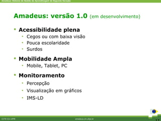 Amadeus: Sistema de Gestão da Aprendizagem de Segunda Geração




           Amadeus: versãocompetitivos
                Diferenciais 1.0 (em desenvolvimento)

            Acessibilidade plena
                 • Cegos ou com baixa visão
                 • Pouca escolaridade
                 • Surdos

            Mobilidade Ampla
                 • Mobile, Tablet, PC

            Monitoramento
                 • Percepção
                 • Visualização em gráficos
                 • IMS-LD



CCTE-Cin-UFPE                                                   amadeus.cin.ufpe.br
 