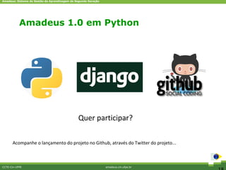 Amadeus: Sistema de Gestão da Aprendizagem de Segunda Geração




           Amadeus 1.0 em Python




                                               Quer participar?

      Acompanhe o lançamento do projeto no Github, através do Twitter do projeto...



CCTE-Cin-UFPE                                                   amadeus.cin.ufpe.br
 
