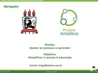 Amadeus: Sistema de Gestão da Aprendizagem de Segunda Geração




    Obrigado!




                                                    Missão:
                                         Ajudar as pessoas a aprender

                                                   Objetivo:
                                       Simplificar o acesso à educação


                                         Contato: thiago@widevis.com.br

CCTE-Cin-UFPE                                                   amadeus.cin.ufpe.br   19
 