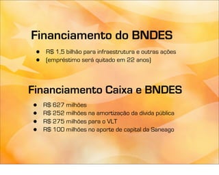 Financiamento do BNDES
 •   R$ 1,5 bilhão para infraestrutura e outras ações
 •   (empréstimo será quitado em 22 anos)



Financiamento Caixa e BNDES
•    R$ 627 milhões
•    R$ 252 milhões na amortização da dívida pública
•    R$ 275 milhões para o VLT
•    R$ 100 milhões no aporte de capital da Saneago
 