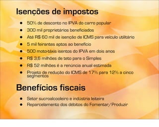 Isenções de impostos
 •   50% de desconto no IPVA do carro popular
 •   300 mil proprietários beneficiados
 •   Até R$ 60 mil de isenção de ICMS para veículo utilitário
 •   5 mil feirantes aptos ao benefício
 •   500 moto-táxis isentos do IPVA em dois anos
 •   R$ 3,6 milhões de teto para o Simples
 •   R$ 52 milhões é a renúncia anual estimada
 •   Projeto de redução do ICMS de 17% para 12% a cinco
     segmentos

Benefícios fiscais
 •   Setor sucroalcooleiro e indústria leiteira
 •   Reparcelamento dos débitos do Fomentar/Produzir
 