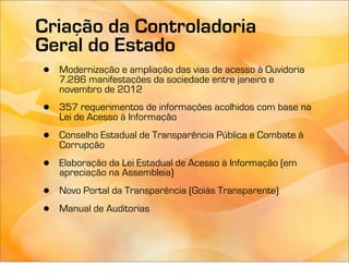 Criação da Controladoria
Geral do Estado
•   Modernização e ampliação das vias de acesso à Ouvidoria
    7.286 manifestações da sociedade entre janeiro e
    novembro de 2012

•   357 requerimentos de informações acolhidos com base na
    Lei de Acesso à Informação

•   Conselho Estadual de Transparência Pública e Combate à
    Corrupção

•   Elaboração da Lei Estadual de Acesso à Informação (em
    apreciação na Assembleia)

•   Novo Portal da Transparência (Goiás Transparente)

•   Manual de Auditorias
 
