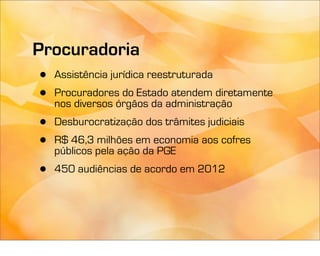 Procuradoria
 • Assistência jurídica reestruturada
 • Procuradoresórgãos da administração
   nos diversos
                  do Estado atendem diretamente

 •   Desburocratização dos trâmites judiciais
 •   R$ 46,3 milhões em economia aos cofres
     públicos pela ação da PGE
 •   450 audiências de acordo em 2012
 
