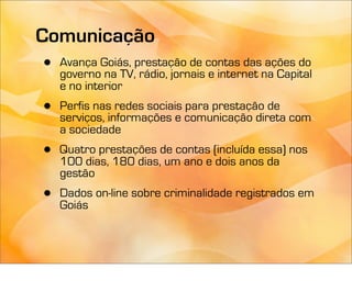 Comunicação
 • Avança Goiás, prestação de contas dasna Capital
   governo na TV, rádio, jornais e internet
                                            ações do
     e no interior
 •   Perfis nas redes sociais para prestação de
     serviços, informações e comunicação direta com
     a sociedade
 •   Quatro prestações de contas (incluída essa) nos
     100 dias, 180 dias, um ano e dois anos da
     gestão
 •   Dados on-line sobre criminalidade registrados em
     Goiás
 