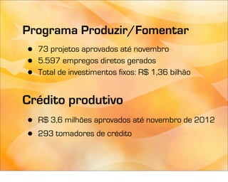 Programa Produzir/Fomentar
•   73 projetos aprovados até novembro
•   5.597 empregos diretos gerados
•   Total de investimentos fixos: R$ 1,36 bilhão


Crédito produtivo
•   R$ 3,6 milhões aprovados até novembro de 2012
•   293 tomadores de crédito
 
