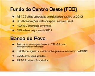 Fundo do Centro Oeste (FCO)
•   R$ 1,72 bilhão contratado entre janeiro e outubro de 2012
•   26.737 operações realizadas pelo Banco do Brasil
•   189.462 empregos envolvidos
•   386 mil empregos desde 2011


Banco do Povo
•   Premiado pela segunda vez no CITI Melhores
    Microempreendimentos
•   3.708 operações de crédito entre janeiro e novembro de 2012
•   5.765 empregos gerados
•   R$ 10,8 milhões financiados
 