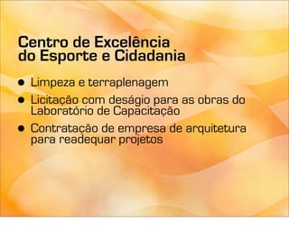 Centro de Excelência
do Esporte e Cidadania
• Limpeza e terraplenagem
• Laboratório de Capacitação
  Licitação com deságio para as obras do

• Contratação de empresa de arquitetura
  para readequar projetos
 