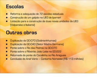 Escolas
•   Reforma e adequação de 72 escolas estaduais
•   Construção de um galpão na UEG de Ipameri
•   Licitação para a construção de duas novas unidades da UEG
    (Valparaíso e Itaberaí)

Outras obras
•   Duplicação da GO-070 (Goiânia-Inhumas)
•   Duplicação da GO-040 (Setor Madre Germana)
•   Ponte sobre o Rio das Pedras na GO-070
•   Ponte sobre o Ribeirão João Leite na GO-222
•   Retomada da ponte do Cocalinho no Rio Araguaia
•   Conclusão do Anel Viário – Contorno Noroeste (R$ 113 milhões)
 