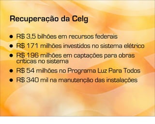 Recuperação da Celg

• R$ 3,5 bilhões em recursos federais
• R$ 171 milhões investidos no sistema elétrico
• críticas no sistema
  R$ 196 milhões em captações para obras

• R$ 54 milhões no Programa Luz Para Todos
• R$ 340 mil na manutenção das instalações
 
