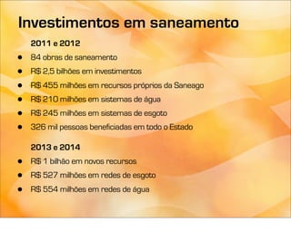 Investimentos em saneamento
    2011 e 2012
•   84 obras de saneamento
•   R$ 2,5 bilhões em investimentos
•   R$ 455 milhões em recursos próprios da Saneago
•   R$ 210 milhões em sistemas de água
•   R$ 245 milhões em sistemas de esgoto
•   326 mil pessoas beneficiadas em todo o Estado

    2013 e 2014
•   R$ 1 bilhão em novos recursos
•   R$ 527 milhões em redes de esgoto
•   R$ 554 milhões em redes de água
 