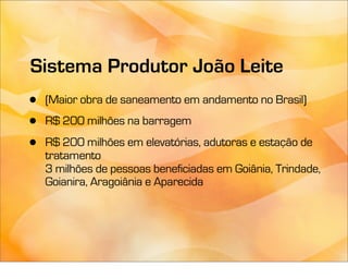 Sistema Produtor João Leite
•   (Maior obra de saneamento em andamento no Brasil)
•   R$ 200 milhões na barragem

•   R$ 200 milhões em elevatórias, adutoras e estação de
    tratamento
    3 milhões de pessoas beneficiadas em Goiânia, Trindade,
    Goianira, Aragoiânia e Aparecida
 