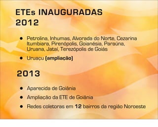 ETEs INAUGURADAS
2012
•   Petrolina, Inhumas, Alvorada do Norte, Cezarina
    Itumbiara, Pirenópolis, Goianésia, Paraúna,
    Uruana, Jataí, Terezópolis de Goiás
•   Uruaçu (ampliação)

2013
•   Aparecida de Goiânia
•   Ampliação da ETE de Goiânia
•   Redes coletoras em 12 bairros da região Noroeste
 