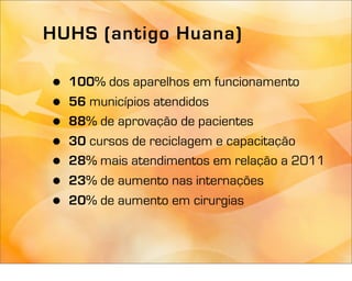 HUHS (antigo Huana)

•   100% dos aparelhos em funcionamento
•   56 municípios atendidos
•   88% de aprovação de pacientes
•   30 cursos de reciclagem e capacitação
•   28% mais atendimentos em relação a 2011
•   23% de aumento nas internações
•   20% de aumento em cirurgias
 