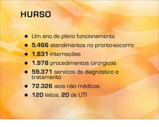 HURSO

•   Um ano de pleno funcionamento
•   5.466 atendimentos no pronto-socorro
•   1.831 internações
•   1.978 procedimentos cirúrgicos
•   59.371 serviços de diagnóstico e
    tratamento
•   72.326 atos não médicos
•   120 leitos, 20 de UTI
 