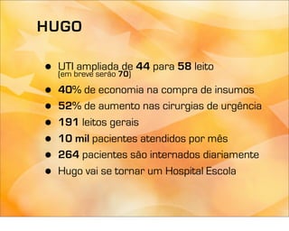 HUGO

•   UTI ampliada de 44 para 58 leito
    (em breve serão 70)

•   40% de economia na compra de insumos
•   52% de aumento nas cirurgias de urgência
•   191 leitos gerais
•   10 mil pacientes atendidos por mês
•   264 pacientes são internados diariamente
•   Hugo vai se tornar um Hospital Escola
 