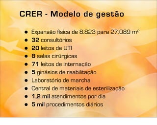 CRER - Modelo de gestão

 •   Expansão física de 8.823 para 27.089 m²
 •   32 consultórios
 •   20 leitos de UTI
 •   8 salas cirúrgicas
 •   71 leitos de internação
 •   5 ginásios de reabilitação
 •   Laboratório de marcha
 •   Central de materiais de esterilização
 •   1,2 mil atendimentos por dia
 •   5 mil procedimentos diários
 