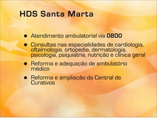 HDS Santa Marta

•   Atendimento ambulatorial via 0800
•   Consultas nas especialidades de cardiologia,
    oftalmologia, ortopedia, dermatologia,
    psicologia, psiquiatria, nutrição e clínica geral
•   Reforma e adequação de ambulatório
    médico
•   Reforma e ampliação da Central de
    Curativos
 