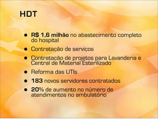 HDT

•   R$ 1,6 milhão no abastecimento completo
    do hospital
•   Contratação de serviços
•   Contratação de projetos para Lavanderia e
    Central de Material Esterilizado
•   Reforma das UTIs
•   183 novos servidores contratados
•   20% de aumento no número de
    atendimentos no ambulatório
 