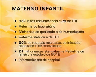 MATERNO INFANTIL

•   187 leitos convencionais e 28 de UTI
•   Reforma do laboratório
•   Melhorias de qualidade e de humanização
•   Reforma elétrica e da UTI
•   50% de redução nos casos de infecção
    hospitalar e de mortalidade
•   21 mil crianças atendidas na Pediatria de
    janeiro a outubro de 2012
•   Informatização do hospital
 
