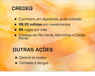 CREDEQ

•   O primeiro, em Aparecida, já em licitação
•   R$ 20 milhões em investimentos
•   96 vagas por mês
•   Credeqs em Rio Verde, Morrinhos e Caldas
    Novas


OUTRAS AÇÕES
•   Central de laudos
•   Combate à dengue
 