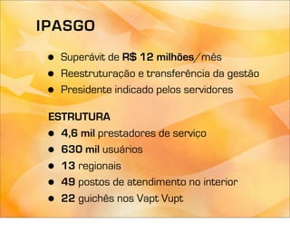 IPASGO

 •   Superávit de R$ 12 milhões/mês
 •   Reestruturação e transferência da gestão
 •   Presidente indicado pelos servidores

 ESTRUTURA
 • 4,6 mil prestadores de serviço
 • 630 mil usuários
 • 13 regionais
 • 49 postos de atendimento no interior
 • 22 guichês nos Vapt Vupt
 