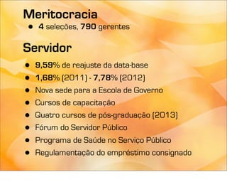 Meritocracia
•   4 seleções, 790 gerentes

Servidor
•   9,59% de reajuste da data-base
•   1,68% (2011) - 7,78% (2012)
•   Nova sede para a Escola de Governo
•   Cursos de capacitação
•   Quatro cursos de pós-graduação (2013)
•   Fórum do Servidor Público
•   Programa de Saúde no Serviço Público
•   Regulamentação do empréstimo consignado
 
