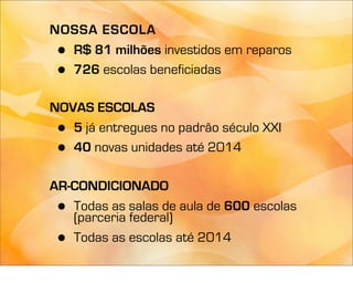 NOSSA ESCOLA
 •R$ 81 milhões investidos em reparos
 •726 escolas beneficiadas

NOVAS ESCOLAS
 • 5 já entregues no padrão século XXI
 • 40 novas unidades até 2014

AR-CONDICIONADO
 • Todas as salas de aula de 600 escolas
   (parceria federal)
 • Todas as escolas até 2014
 