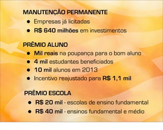 MANUTENÇÃO PERMANENTE
 •Empresas já licitadas
 •R$ 640 milhões em investimentos

PRÊMIO ALUNO
 • Mil reais na poupança para o bom aluno
 • 4 mil estudantes beneficiados
 • 10 mil alunos em 2013
 • Incentivo reajustado para R$ 1,1 mil

PRÊMIO ESCOLA
 • R$ 20 mil - escolas de ensino fundamental
 • R$ 40 mil - ensinos fundamental e médio
 