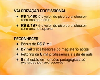 VALORIZAÇÃO PROFISSIONAL
 • R$ 1.460 é o valor do piso do professor
   com ensino médio
 • R$ 2.197 é o valor do piso do professor
   com ensino superior

RECONHECER
 • Bônus de R$ 2 mil
 • 27 mil trabalhadores do magistério aptos
 • Retorno de 6 mil profissionais à sala de aula
 • 8 mil estão em funções pedagógicas só
   exercidas por professores
 