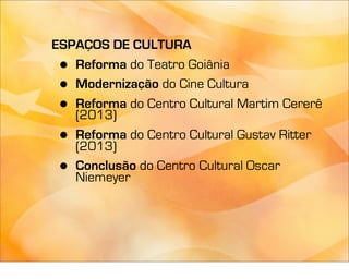 ESPAÇOS DE CULTURA
 • Reforma do Teatro Goiânia
 • Modernização do Cine Cultura
 • Reforma do Centro Cultural Martim Cererê
   (2013)
 • Reforma do Centro Cultural Gustav Ritter
   (2013)
 • Conclusão do Centro Cultural Oscar
   Niemeyer
 