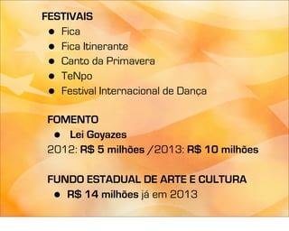 FESTIVAIS
 • Fica
 • Fica Itinerante
 • Canto da Primavera
 • TeNpo
 • Festival Internacional de Dança

 FOMENTO
     •
    Lei Goyazes
 2012: R$ 5 milhões /2013: R$ 10 milhões

 FUNDO ESTADUAL DE ARTE E CULTURA
     •
    R$ 14 milhões já em 2013
 