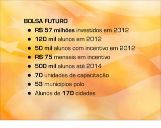 BOLSA FUTURO
 • R$ 57 milhões investidos em 2012
 • 120 mil alunos em 2012
 • 50 mil alunos com incentivo em 2012
 • R$ 75 mensais em incentivo
 • 500 mil alunos até 2014
 • 70 unidades de capacitação
 • 53 municípios polo
 • Alunos de 170 cidades
 