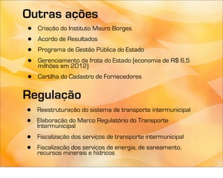 Outras ações
•   Criação do Instituto Mauro Borges
•   Acordo de Resultados
•   Programa de Gestão Pública do Estado
•   Gerenciamento da frota do Estado (economia de R$ 6,5
    milhões em 2012)
•   Cartilha do Cadastro de Fornecedores


Regulação
•   Reestruturação do sistema de transporte intermunicipal
•   Elaboração do Marco Regulatório do Transporte
    Intermunicipal
•   Fiscalização dos serviços de transporte intermunicipal
•   Fiscalização dos serviços de energia, de saneamento,
    recursos minerais e hídricos
 