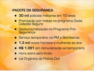 PACOTE DA SEGURANÇA
 • 30 mil policiais militares em 10 anos
 • Premiação por metas no programa Goiás
   Cidadão Seguro
 • Desburocratização no Programa Pró-
   Segurança
 • Serviço temporário na PM e Bombeiros
 • 1,3 mil novos homens e mulheres ao ano
 • R$ 1.391 em remuneração ao temporário
 • Hora extra sem limite
 • Lei Orgânica da Polícia Civil
 