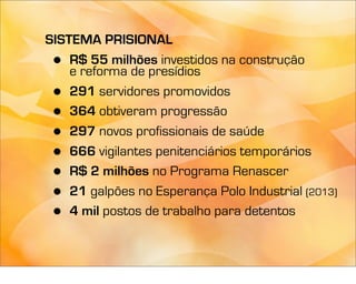 SISTEMA PRISIONAL
 •  R$ 55 milhões investidos na construção
    e reforma de presídios
 •  291 servidores promovidos
 •  364 obtiveram progressão
 •  297 novos profissionais de saúde
 •  666 vigilantes penitenciários temporários
 •  R$ 2 milhões no Programa Renascer
 •  21 galpões no Esperança Polo Industrial (2013)
 •  4 mil postos de trabalho para detentos
 