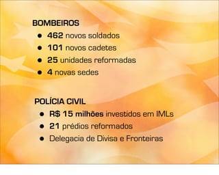 BOMBEIROS
 • 462 novos soldados
 • 101 novos cadetes
 • 25 unidades reformadas
 • 4 novas sedes


POLÍCIA CIVIL
 • R$ 15 milhões investidos em IMLs
 • 21 prédios reformados
 • Delegacia de Divisa e Fronteiras
 