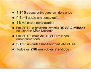•   1.915 casas entregues em dois anos
•   4,5 mil estão em construção
•   16 mil estão contratadas
•   Em 2011, o governo investiu R$ 23,4 milhões
    no Cheque Mais Moradia
•   Em 2012, mais de R$ 200 milhões
    comprometidos
•   50 mil unidades habitacionais até 2014
•   Todos os 246 municípios atendidos
 