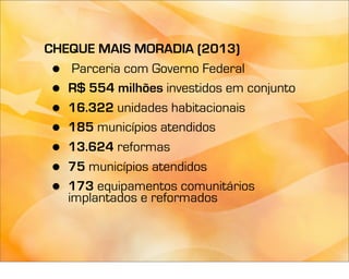 CHEQUE MAIS MORADIA (2013)
 •  Parceria com Governo Federal
 • R$ 554 milhões investidos em conjunto
 • 16.322 unidades habitacionais
 • 185 municípios atendidos
 • 13.624 reformas
 • 75 municípios atendidos
 • 173 equipamentos comunitários
   implantados e reformados
 